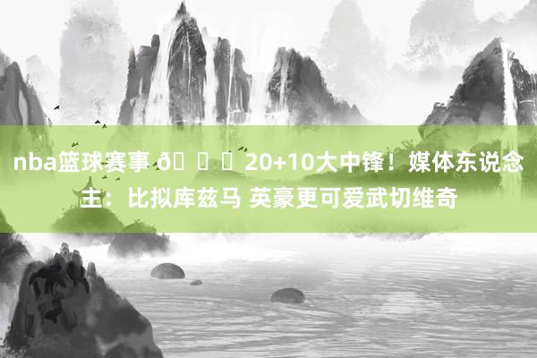 nba篮球赛事 😋20+10大中锋！媒体东说念主：比拟库兹马 英豪更可爱武切维奇