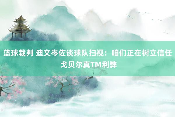 篮球裁判 迪文岑佐谈球队扫视：咱们正在树立信任 戈贝尔真TM利弊