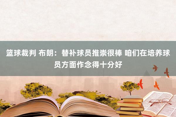 篮球裁判 布朗：替补球员推崇很棒 咱们在培养球员方面作念得十分好