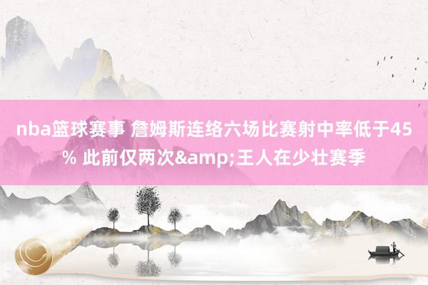 nba篮球赛事 詹姆斯连络六场比赛射中率低于45% 此前仅两次&王人在少壮赛季