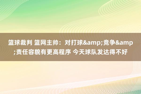 篮球裁判 篮网主帅：对打球&竞争&责任容貌有更高程序 今天球队发达得不好