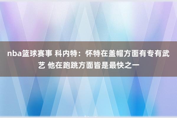 nba篮球赛事 科内特：怀特在盖帽方面有专有武艺 他在跑跳方面皆是最快之一