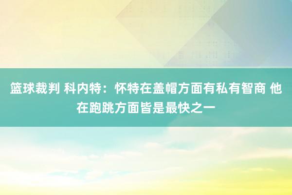 篮球裁判 科内特：怀特在盖帽方面有私有智商 他在跑跳方面皆是最快之一