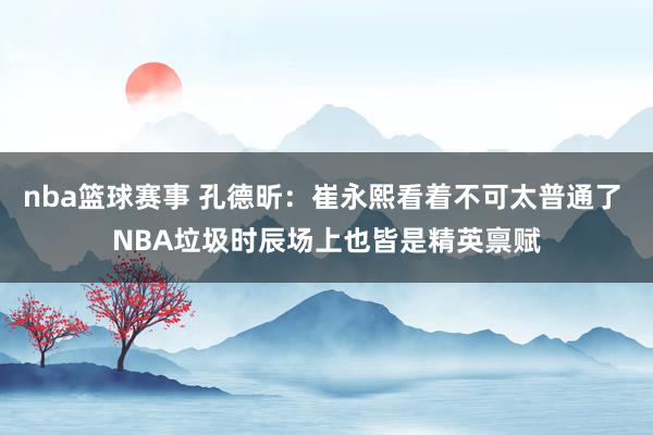 nba篮球赛事 孔德昕：崔永熙看着不可太普通了 NBA垃圾时辰场上也皆是精英禀赋