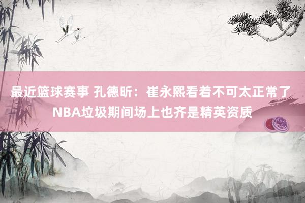 最近篮球赛事 孔德昕：崔永熙看着不可太正常了 NBA垃圾期间场上也齐是精英资质