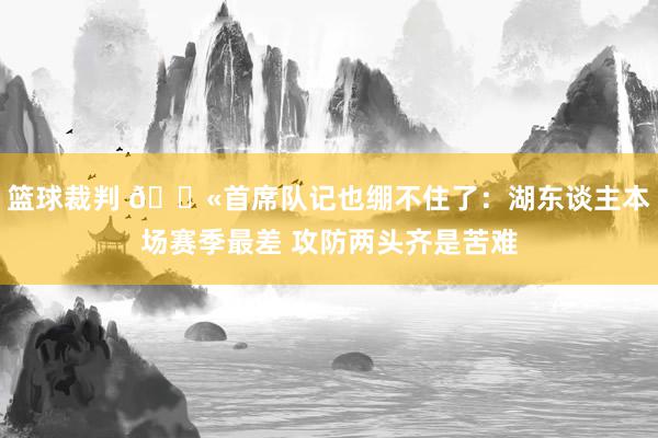 篮球裁判 😫首席队记也绷不住了：湖东谈主本场赛季最差 攻防两头齐是苦难