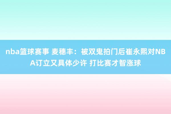 nba篮球赛事 麦穗丰：被双鬼拍门后崔永熙对NBA订立又具体少许 打比赛才智涨球