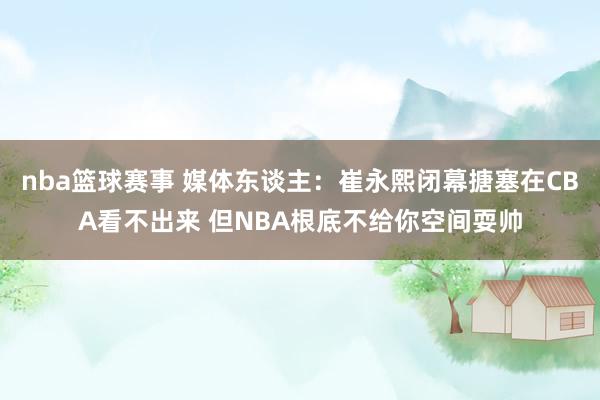 nba篮球赛事 媒体东谈主：崔永熙闭幕搪塞在CBA看不出来 但NBA根底不给你空间耍帅