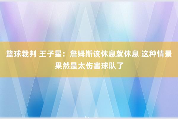 篮球裁判 王子星：詹姆斯该休息就休息 这种情景果然是太伤害球队了