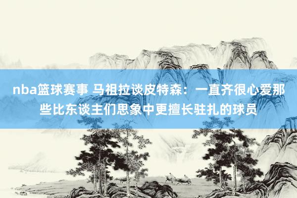 nba篮球赛事 马祖拉谈皮特森：一直齐很心爱那些比东谈主们思象中更擅长驻扎的球员