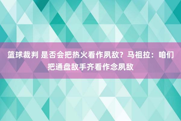 篮球裁判 是否会把热火看作夙敌？马祖拉：咱们把通盘敌手齐看作念夙敌