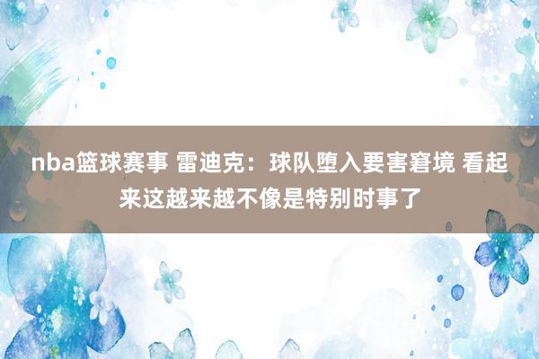 nba篮球赛事 雷迪克：球队堕入要害窘境 看起来这越来越不像是特别时事了