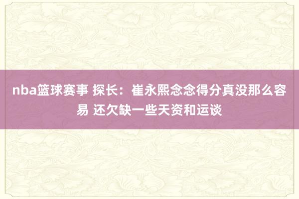 nba篮球赛事 探长：崔永熙念念得分真没那么容易 还欠缺一些天资和运谈