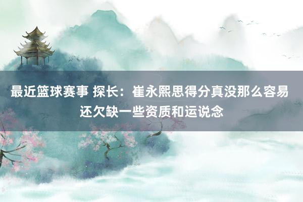 最近篮球赛事 探长：崔永熙思得分真没那么容易 还欠缺一些资质和运说念