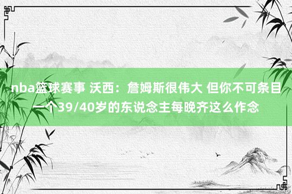 nba篮球赛事 沃西：詹姆斯很伟大 但你不可条目一个39/40岁的东说念主每晚齐这么作念