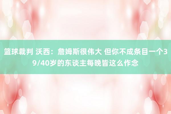 篮球裁判 沃西：詹姆斯很伟大 但你不成条目一个39/40岁的东谈主每晚皆这么作念