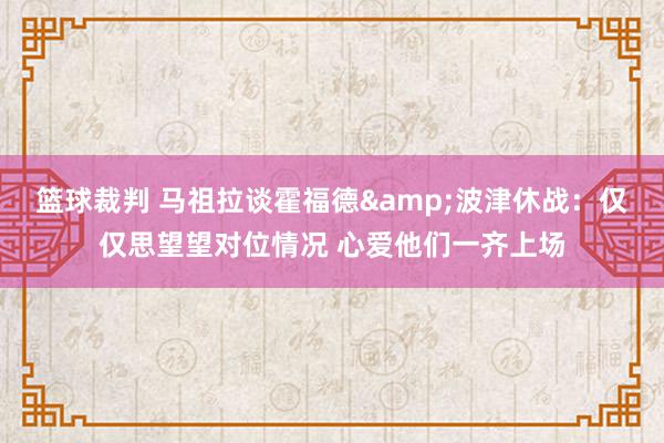 篮球裁判 马祖拉谈霍福德&波津休战：仅仅思望望对位情况 心爱他们一齐上场