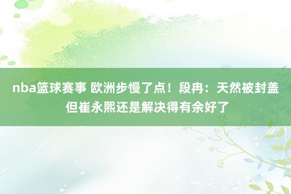 nba篮球赛事 欧洲步慢了点！段冉：天然被封盖 但崔永熙还是解决得有余好了