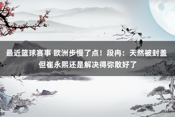 最近篮球赛事 欧洲步慢了点！段冉：天然被封盖 但崔永熙还是解决得弥散好了