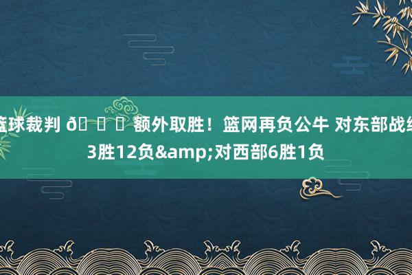 篮球裁判 😅额外取胜！篮网再负公牛 对东部战绩3胜12负&对西部6胜1负