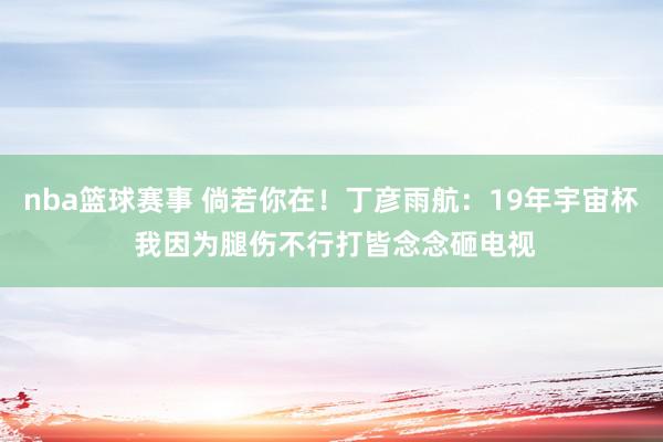 nba篮球赛事 倘若你在！丁彦雨航：19年宇宙杯 我因为腿伤不行打皆念念砸电视