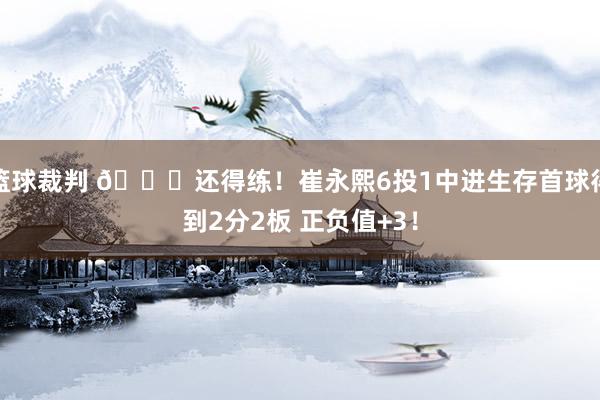 篮球裁判 👏还得练！崔永熙6投1中进生存首球得到2分2板 正负值+3！