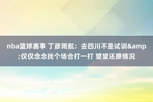 nba篮球赛事 丁彦雨航：去四川不是试训&仅仅念念找个场合打一打 望望还原情况