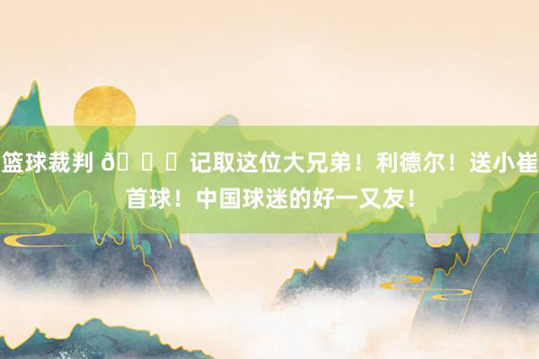 篮球裁判 😁记取这位大兄弟！利德尔！送小崔首球！中国球迷的好一又友！