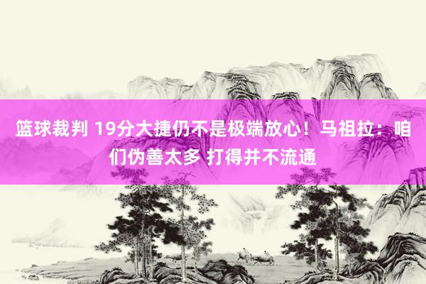 篮球裁判 19分大捷仍不是极端放心！马祖拉：咱们伪善太多 打得并不流通