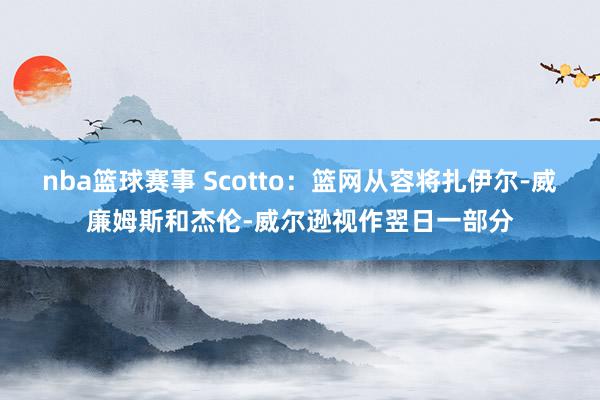 nba篮球赛事 Scotto：篮网从容将扎伊尔-威廉姆斯和杰伦-威尔逊视作翌日一部分