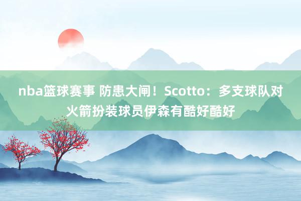 nba篮球赛事 防患大闸！Scotto：多支球队对火箭扮装球员伊森有酷好酷好