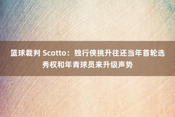 篮球裁判 Scotto：独行侠挑升往还当年首轮选秀权和年青球员来升级声势