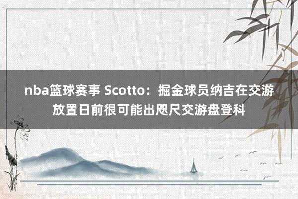 nba篮球赛事 Scotto：掘金球员纳吉在交游放置日前很可能出咫尺交游盘登科