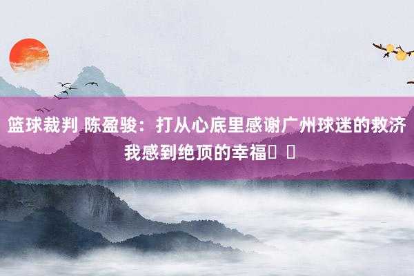 篮球裁判 陈盈骏：打从心底里感谢广州球迷的救济 我感到绝顶的幸福❤️