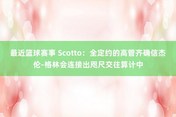 最近篮球赛事 Scotto：全定约的高管齐确信杰伦-格林会连接出咫尺交往算计中