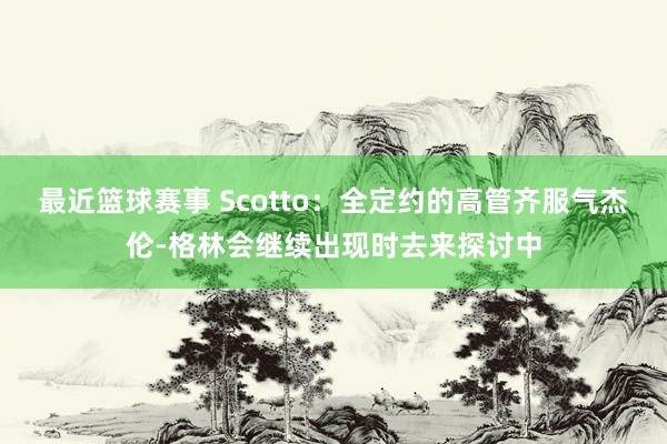 最近篮球赛事 Scotto：全定约的高管齐服气杰伦-格林会继续出现时去来探讨中