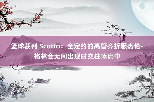 篮球裁判 Scotto：全定约的高管齐折服杰伦-格林会无间出现时交往琢磨中