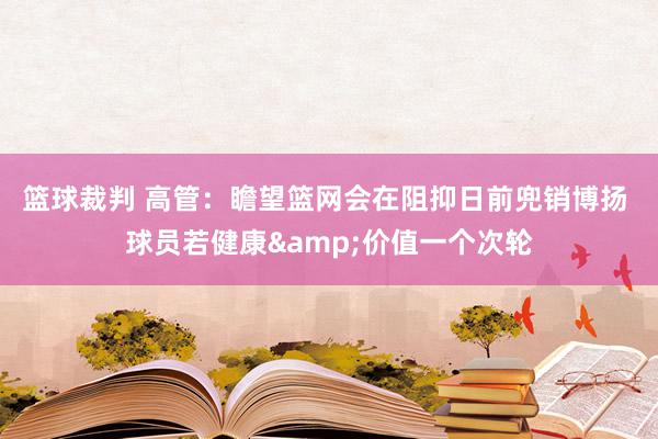 篮球裁判 高管：瞻望篮网会在阻抑日前兜销博扬 球员若健康&价值一个次轮