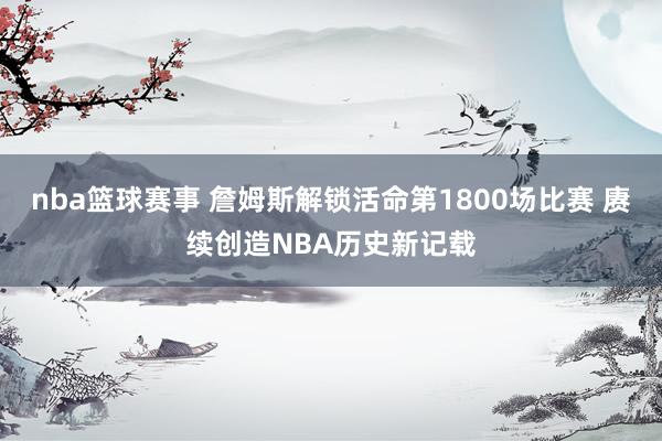 nba篮球赛事 詹姆斯解锁活命第1800场比赛 赓续创造NBA历史新记载