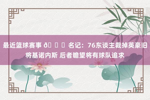 最近篮球赛事 👀名记：76东谈主裁掉英豪旧将基诺内斯 后者瞻望将有球队追求