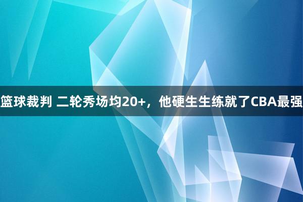 篮球裁判 二轮秀场均20+，他硬生生练就了CBA最强