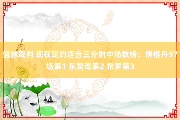 篮球裁判 现在定约连合三分射中场数榜：博格丹97场第1 东契奇第2 希罗第3