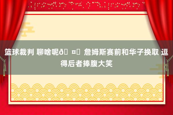 篮球裁判 聊啥呢🤔詹姆斯赛前和华子换取 逗得后者捧腹大笑