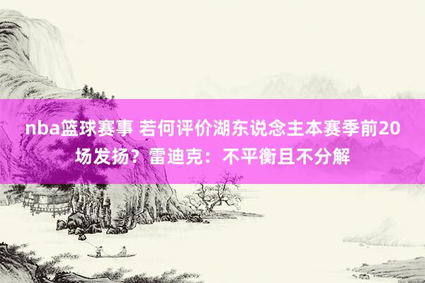 nba篮球赛事 若何评价湖东说念主本赛季前20场发扬？雷迪克：不平衡且不分解