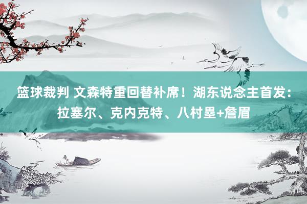 篮球裁判 文森特重回替补席！湖东说念主首发：拉塞尔、克内克特、八村塁+詹眉