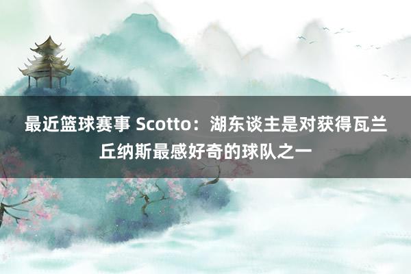 最近篮球赛事 Scotto：湖东谈主是对获得瓦兰丘纳斯最感好奇的球队之一