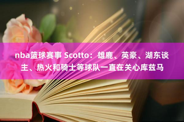 nba篮球赛事 Scotto：雄鹿、英豪、湖东谈主、热火和骑士等球队一直在关心库兹马