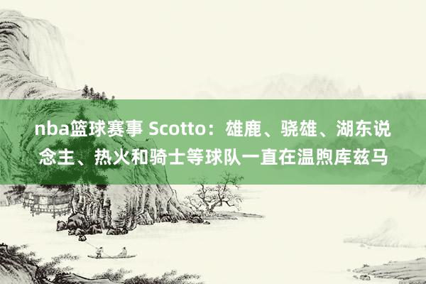 nba篮球赛事 Scotto：雄鹿、骁雄、湖东说念主、热火和骑士等球队一直在温煦库兹马